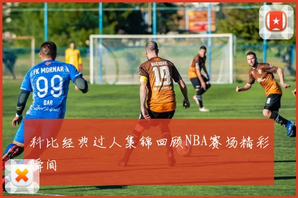 科比经典过人集锦回顾NBA赛场精彩瞬间