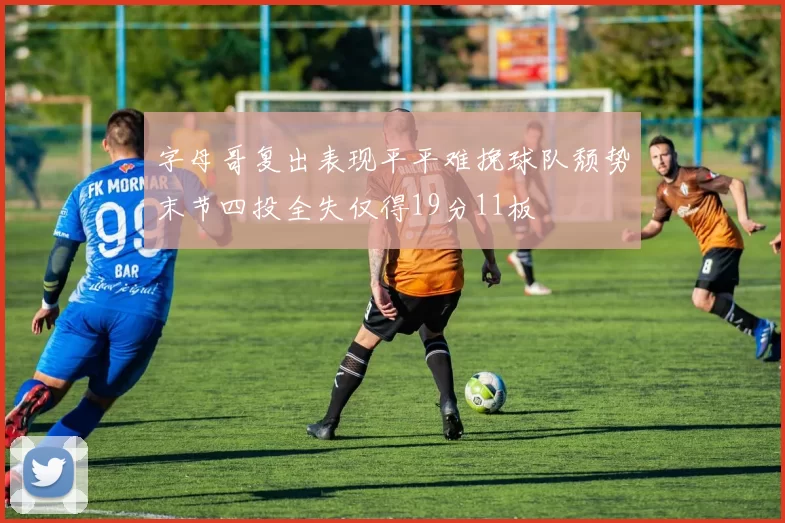 字母哥复出表现平平难挽球队颓势末节四投全失仅得19分11板