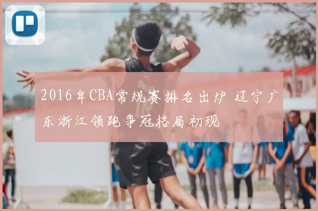 2016年CBA常规赛排名出炉 辽宁广东浙江领跑争冠格局初现