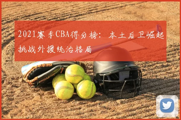 2021赛季CBA得分榜:本土后卫崛起挑战外援统治格局