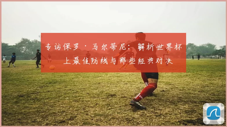 专访保罗·马尔蒂尼:解析世界杯史上最佳防线与那些经典对决