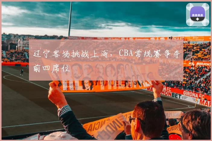 辽宁客场挑战上海，CBA常规赛争夺前四席位