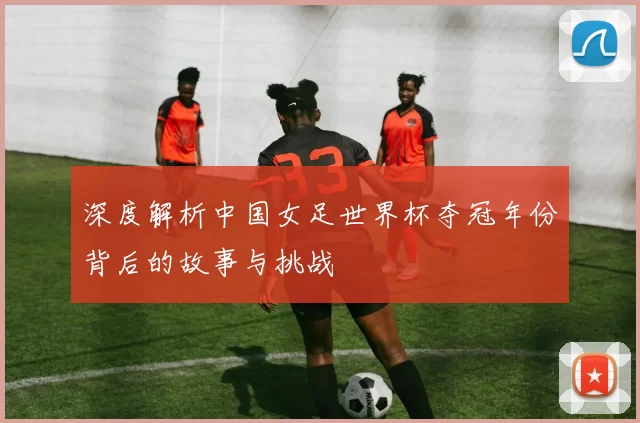 深度解析中国女足世界杯夺冠年份背后的故事与挑战