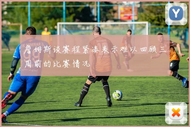 詹姆斯谈赛程紧凑表示难以回顾三周前的比赛情况