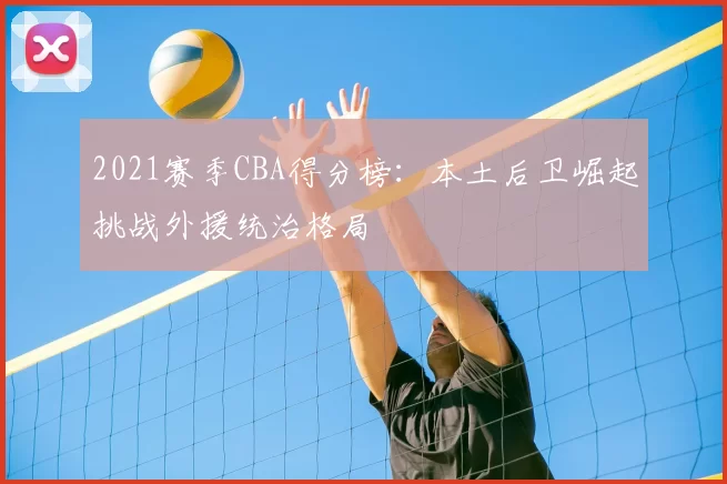 2021赛季CBA得分榜:本土后卫崛起挑战外援统治格局