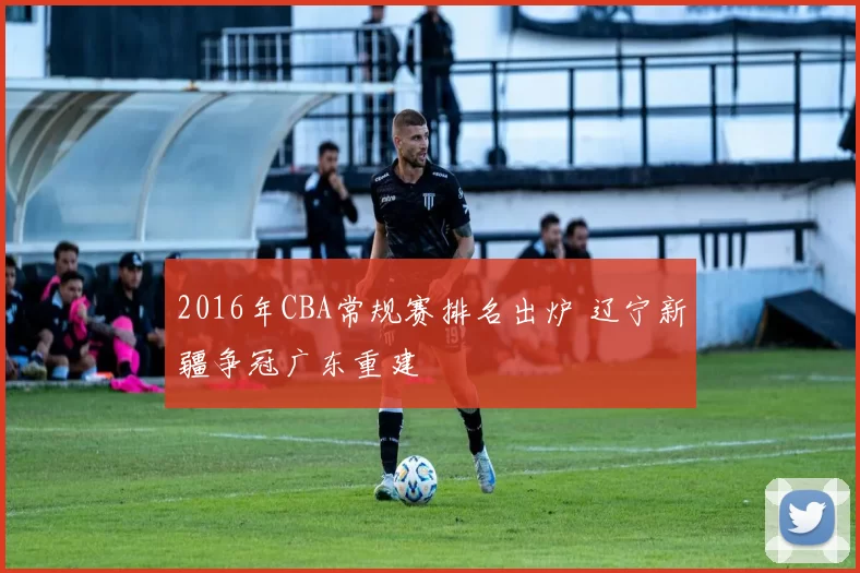 2016年CBA常规赛排名出炉 辽宁新疆争冠广东重建