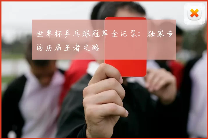 世界杯乒乓球冠军全记录：独家专访历届王者之路