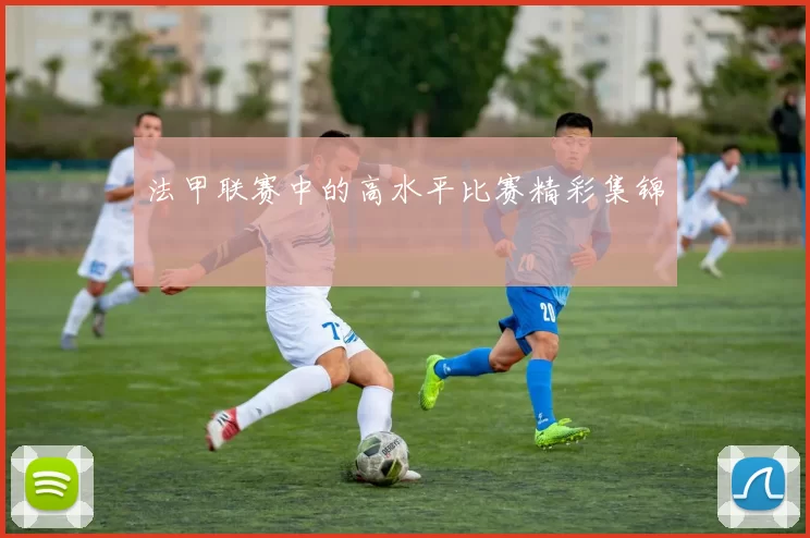 法甲联赛中的高水平比赛精彩集锦