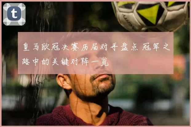 皇马欧冠决赛历届对手盘点 冠军之路中的关键对阵一览