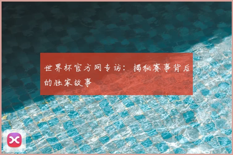 世界杯官方网专访:揭秘赛事背后的独家故事