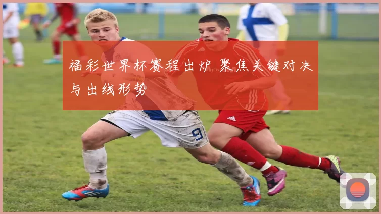 福彩世界杯赛程出炉 聚焦关键对决与出线形势