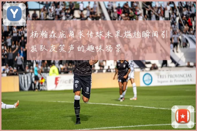 杨瀚森底角求传球未果尴尬瞬间引发队友笑声的趣味场景
