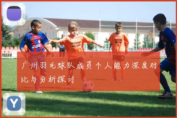 广州羽毛球队成员个人能力深度对比与分析探讨
