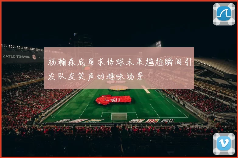 杨瀚森底角求传球未果尴尬瞬间引发队友笑声的趣味场景