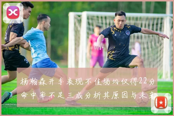 杨瀚森开季表现不佳场均仅得22分命中率不足三成分析其原因与未来发展潜力
