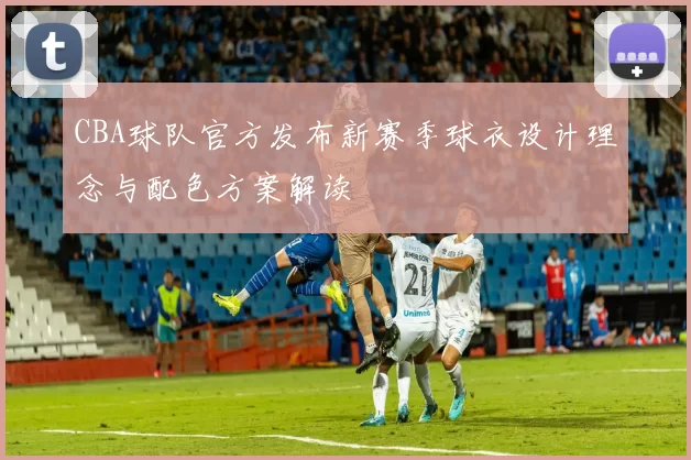 CBA球队官方发布新赛季球衣设计理念与配色方案解读
