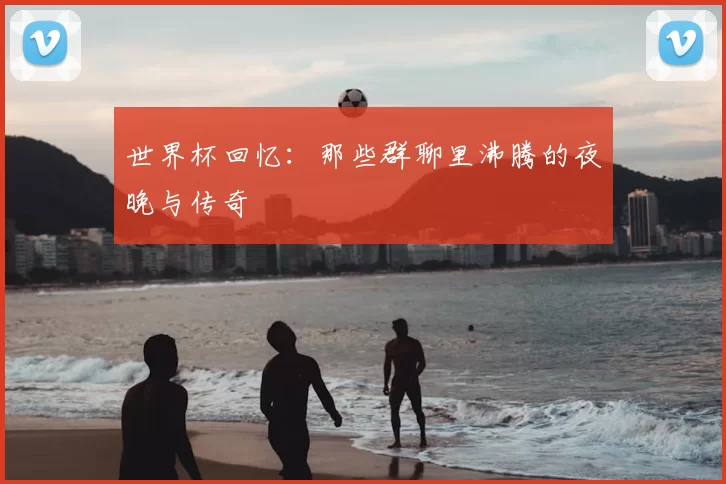 世界杯回忆:那些群聊里沸腾的夜晚与传奇