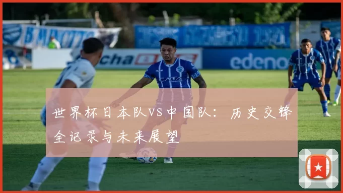 世界杯日本队vs中国队：历史交锋全记录与未来展望