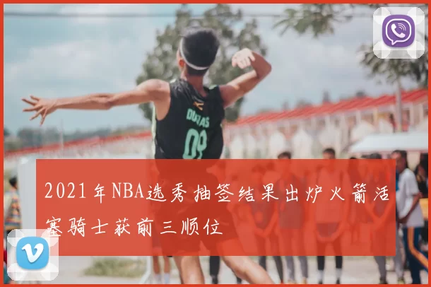 2021年NBA选秀抽签结果出炉火箭活塞骑士获前三顺位