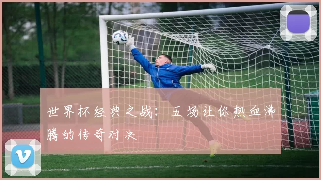 世界杯经典之战:五场让你热血沸腾的传奇对决
