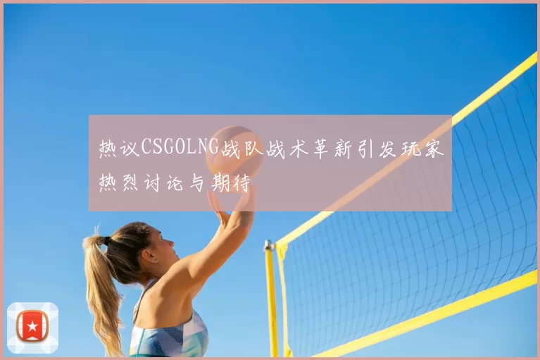 热议CSGOLNG战队战术革新引发玩家热烈讨论与期待