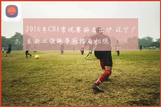 2016年CBA常规赛排名出炉 辽宁广东浙江领跑争冠格局初现