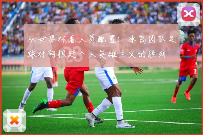 从世界杯看人员配置:冰岛团队足球对阿根廷个人英雄主义的胜利