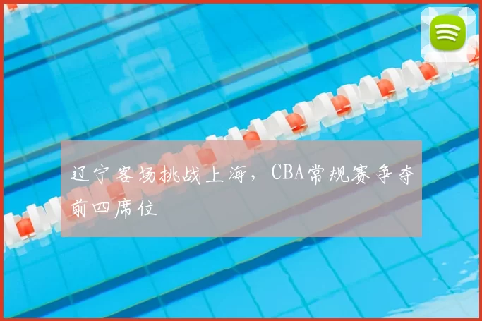 辽宁客场挑战上海,CBA常规赛争夺前四席位
