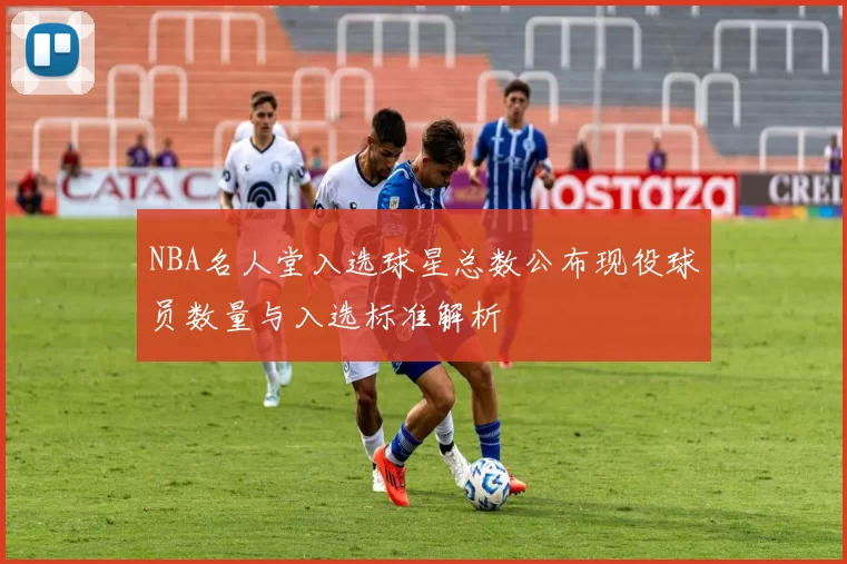 NBA名人堂入选球星总数公布现役球员数量与入选标准解析