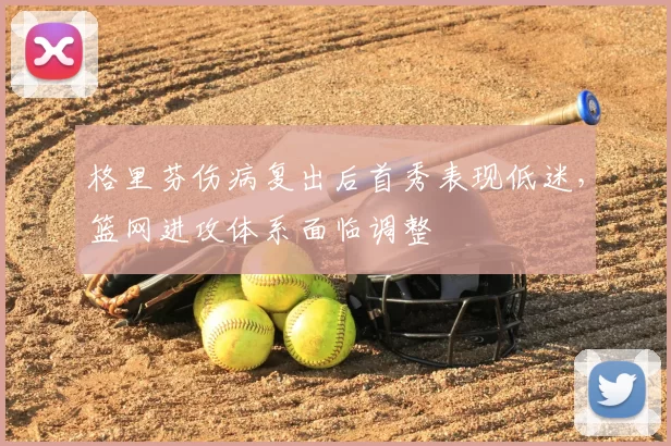 格里芬伤病复出后首秀表现低迷,篮网进攻体系面临调整